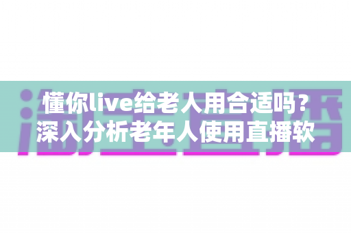 懂你live给老人用合适吗？深入分析老年人使用直播软件的体验与注意事项