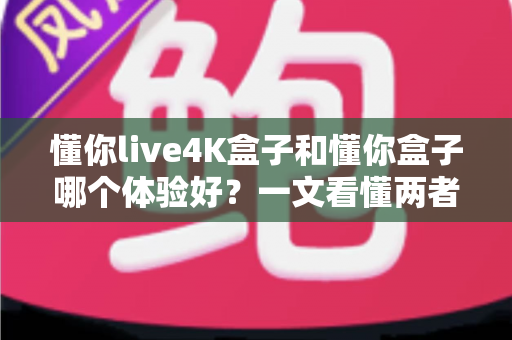 懂你live4K盒子和懂你盒子哪个体验好？一文看懂两者差异与选购建议