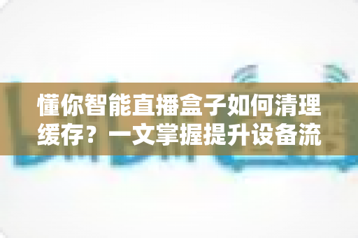 懂你智能直播盒子如何清理缓存？一文掌握提升设备流畅度的实用技巧