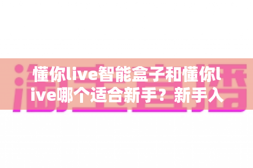 懂你live智能盒子和懂你live哪个适合新手？新手入门选择全攻略一文看懂