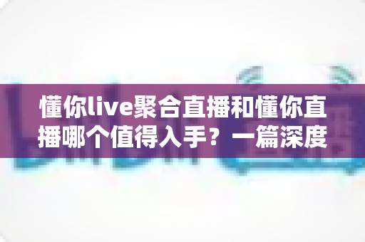 懂你live聚合直播和懂你直播哪个值得入手？一篇深度对比评测帮你选对不踩坑