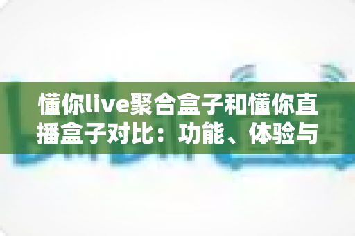 懂你live聚合盒子和懂你直播盒子对比：功能、体验与适用人群全方位解析，帮你选出更适合的电视直播工具