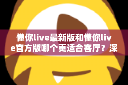 懂你live最新版和懂你live官方版哪个更适合客厅？深度对比解析，助你打造极致客厅影音新体验