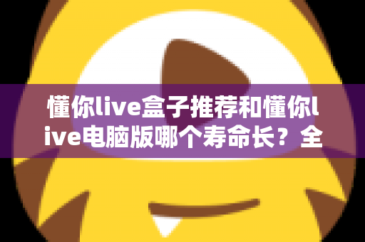 懂你live盒子推荐和懂你live电脑版哪个寿命长？全方位深度对比与选购实用指南