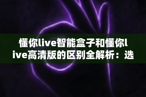 懂你live智能盒子和懂你live高清版的区别全解析：选对版本，畅享大屏观影新体验