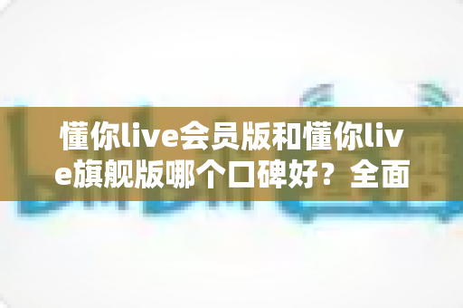 懂你live会员版和懂你live旗舰版哪个口碑好?全面对比评测助你选对版本不踩坑 懂你live会员版和懂你live旗舰版哪个口碑好?全面对比评测助你选对版本不踩坑
