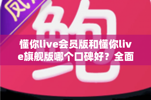 懂你live会员版和懂你live旗舰版哪个口碑好？全面对比评测助你选对版本不踩坑