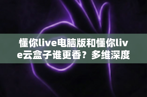 懂你live电脑版和懂你live云盒子谁更香？多维深度对比教你选对不踩坑