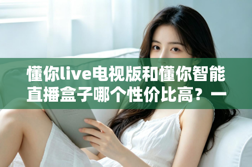 懂你live电视版和懂你智能直播盒子哪个性价比高？一篇看懂差异、不花冤枉钱的深度选购指南