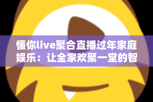 懂你live聚合直播过年家庭娱乐：让全家欢聚一堂的智慧之选