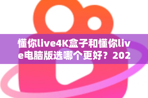 懂你live4K盒子和懂你live电脑版选哪个更好？2025年超全对比评测，一文帮你做出明智选择