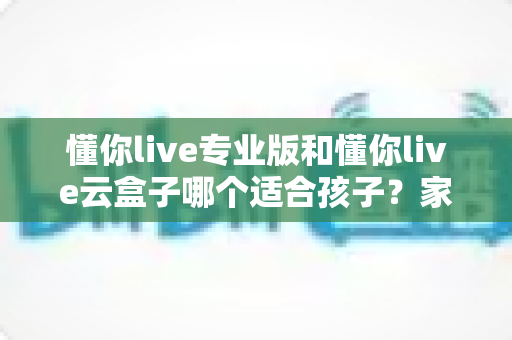 懂你live专业版和懂你live云盒子哪个适合孩子？家长必看的深度对比与选购指南