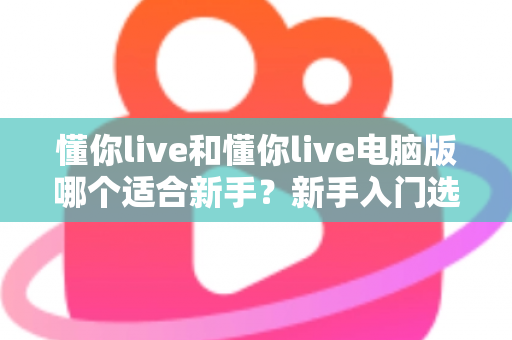 懂你live和懂你live电脑版哪个适合新手?新手入门选择全攻略 懂你live和懂你live电脑版哪个适合新手?新手入门选择全攻略