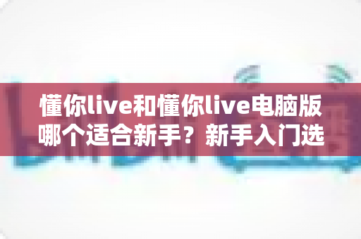 懂你live和懂你live电脑版哪个适合新手？新手入门选择全攻略