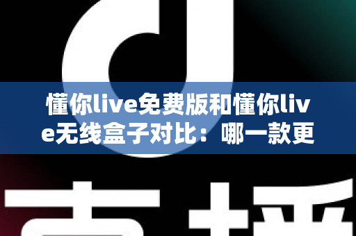 懂你live免费版和懂你live无线盒子对比：哪一款更适合你的K歌与直播需求？全方位深度解析助你轻松选购