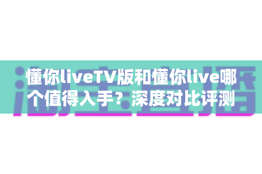 懂你liveTV版和懂你live哪个值得入手？深度对比评测帮你选对不踩坑