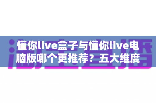 懂你live盒子与懂你live电脑版哪个更推荐？五大维度深度对比，看完这篇不再纠结