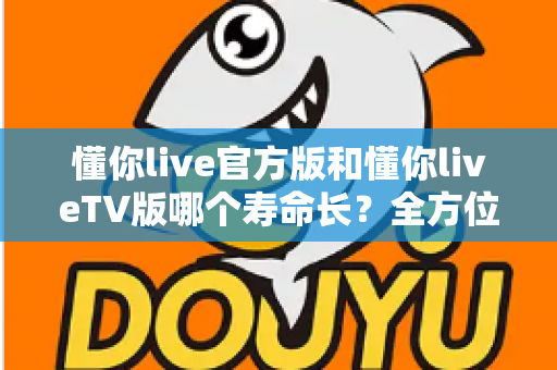 懂你live官方版和懂你liveTV版哪个寿命长？全方位对比解析，帮你选对版本用得更久