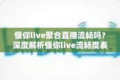 懂你live聚合直播流畅吗？深度解析懂你live流畅度表现与真实观看体验