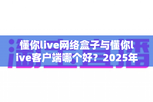 懂你live网络盒子与懂你live客户端哪个好？2025年最全选购对比指南帮你一次看懂