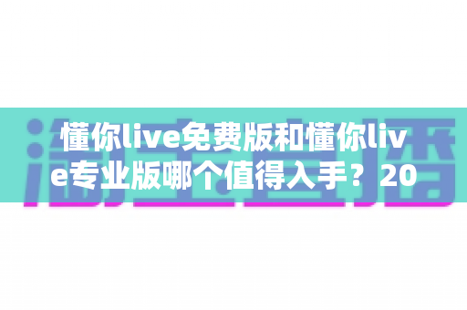 懂你live免费版和懂你live专业版哪个值得入手?2025最新深度测评与选购指南 懂你live免费版和懂你live专业版哪个值得入手?2025最新深度测评与选购指南