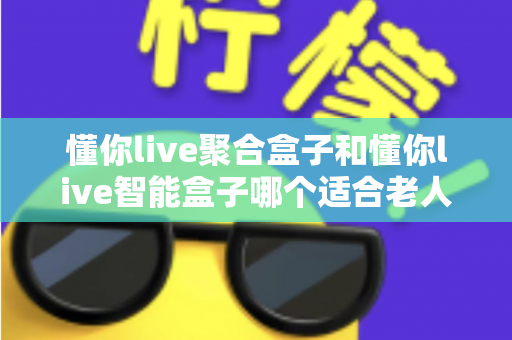 懂你live聚合盒子和懂你live智能盒子哪个适合老人?——为父母挑选电视盒子的终极选购指南 懂你live聚合盒子和懂你live智能盒子哪个适合老人?——为父母挑选电视盒子的终极选购指南