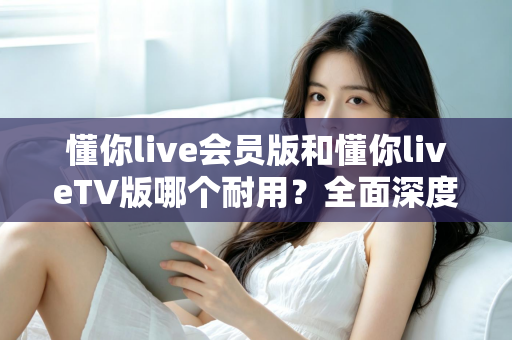 懂你live会员版和懂你liveTV版哪个耐用？全面深度对比分析与选购指南