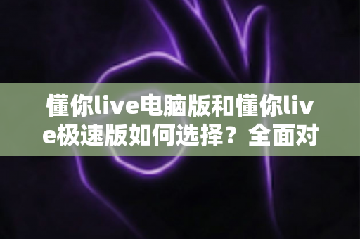 懂你live电脑版和懂你live极速版如何选择？全面对比与实用指南帮你一次看懂
