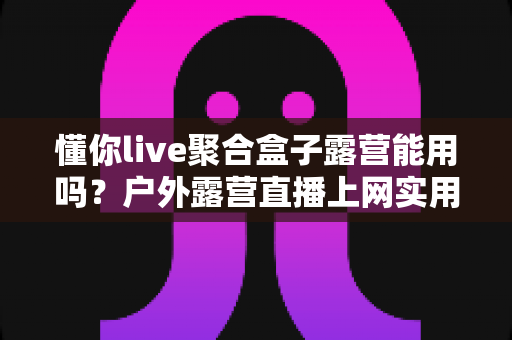 懂你live聚合盒子露营能用吗?户外露营直播上网实用指南与避坑心得 懂你live聚合盒子露营能用吗?户外露营直播上网实用指南与避坑心得