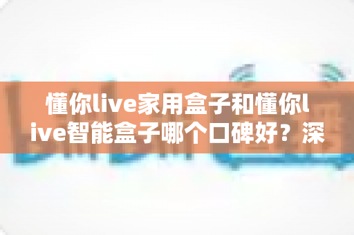 懂你live家用盒子和懂你live智能盒子哪个口碑好？深度对比帮你选对不选贵