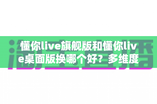 懂你live旗舰版和懂你live桌面版换哪个好?多维度深度对比,帮你选出最适合的直播版本 懂你live旗舰版和懂你live桌面版换哪个好?多维度深度对比,帮你选出最适合的直播版本