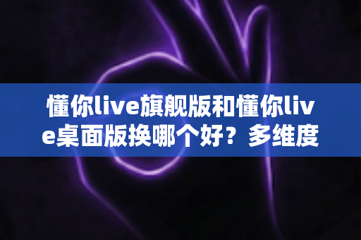 懂你live旗舰版和懂你live桌面版换哪个好？多维度深度对比，帮你选出最适合的直播版本
