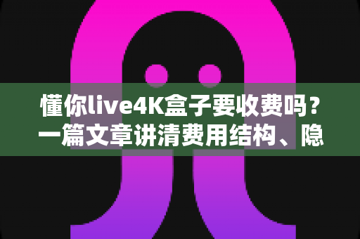 懂你live4K盒子要收费吗?一篇文章讲清费用结构、隐藏成本与选购避坑指南 懂你live4K盒子要收费吗?一篇文章讲清费用结构、隐藏成本与选购避坑指南