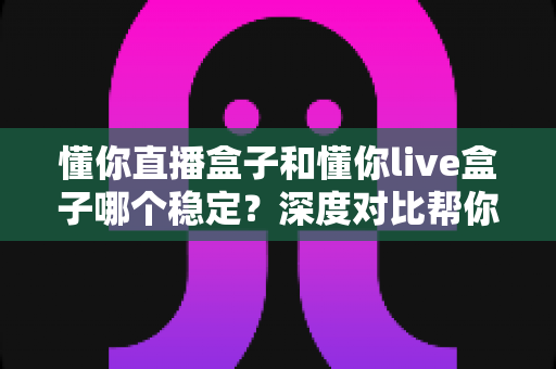 懂你直播盒子和懂你live盒子哪个稳定？深度对比帮你选出更靠谱的观影搭档