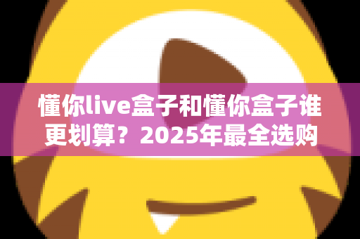 懂你live盒子和懂你盒子谁更划算？2025年最全选购对比与避坑指南