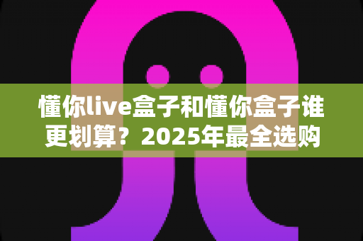 懂你live盒子和懂你盒子谁更划算？2025年最全选购对比与避坑指南