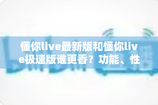 懂你live最新版和懂你live极速版谁更香？功能、性能、福利全方位深度对比，帮你一次选对版本