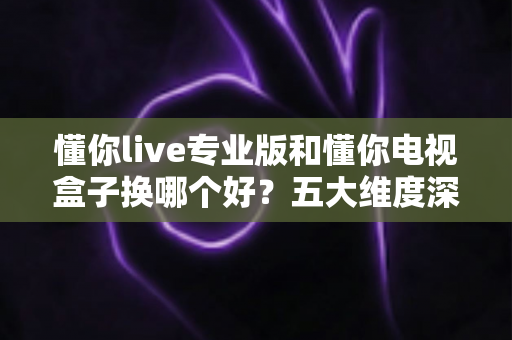 懂你live专业版和懂你电视盒子换哪个好?五大维度深度对比+选购攻略,帮你一次选对不踩坑! 懂你live专业版和懂你电视盒子换哪个好?五大维度深度对比+选购攻略,帮你一次选对不踩坑!