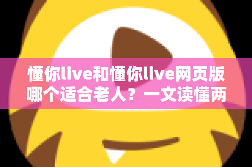 懂你live和懂你live网页版哪个适合老人？一文读懂两种方式的区别，帮长辈选出最省心的观看选择