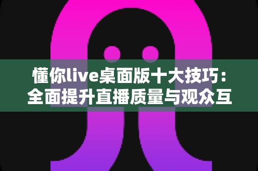 懂你live桌面版十大技巧：全面提升直播质量与观众互动的实用指南